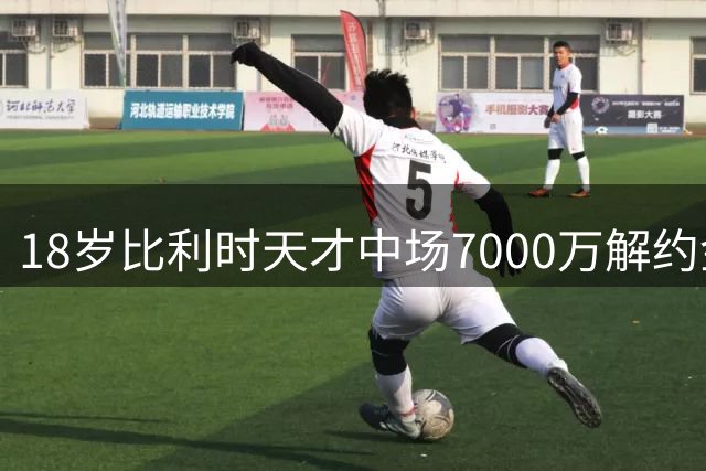 18岁比利时天才中场7000万解约金条款曝光 切尔西曾想截胡未果