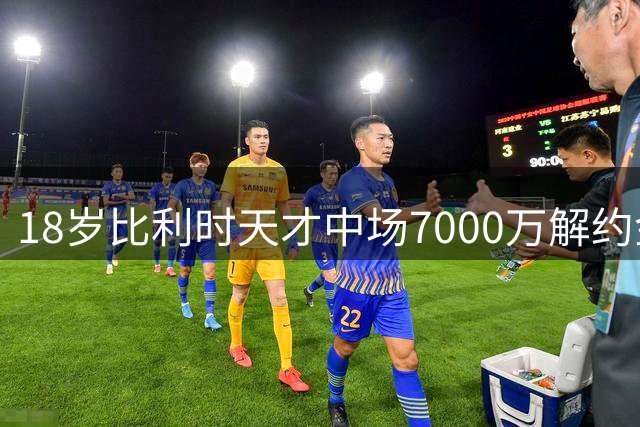 18岁比利时天才中场7000万解约金条款曝光 切尔西曾想截胡未果