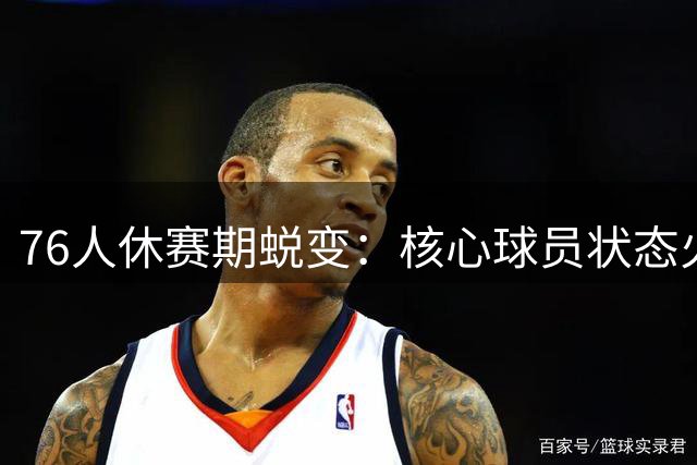 76人休赛期蜕变：核心球员状态火热，王朝之路曙光初现